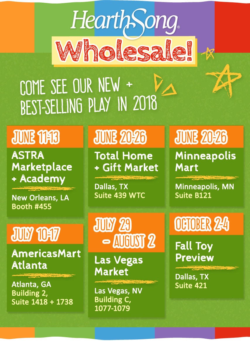 Introducing HearthSong WholesaleCome See Our New + Best-Selling Play in 2018There’s Something Fun for Everyone!ASTRA Marketplace & Academy – Booth 455New Orleans, LA June 11–13Dallas Total Home & Gift Market Dallas, TXJune 20–26Minneapolis Mart Minneapolis, MN June 20–26AmericasMart Atlanta Atlanta, GA July 10–17Las Vegas Market Las Vegas, NVJuly 29–August 2Fall Toy PreviewDallas, TXOctober 2–4